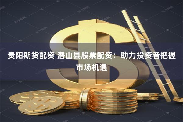 贵阳期货配资 潜山县股票配资：助力投资者把握市场机遇