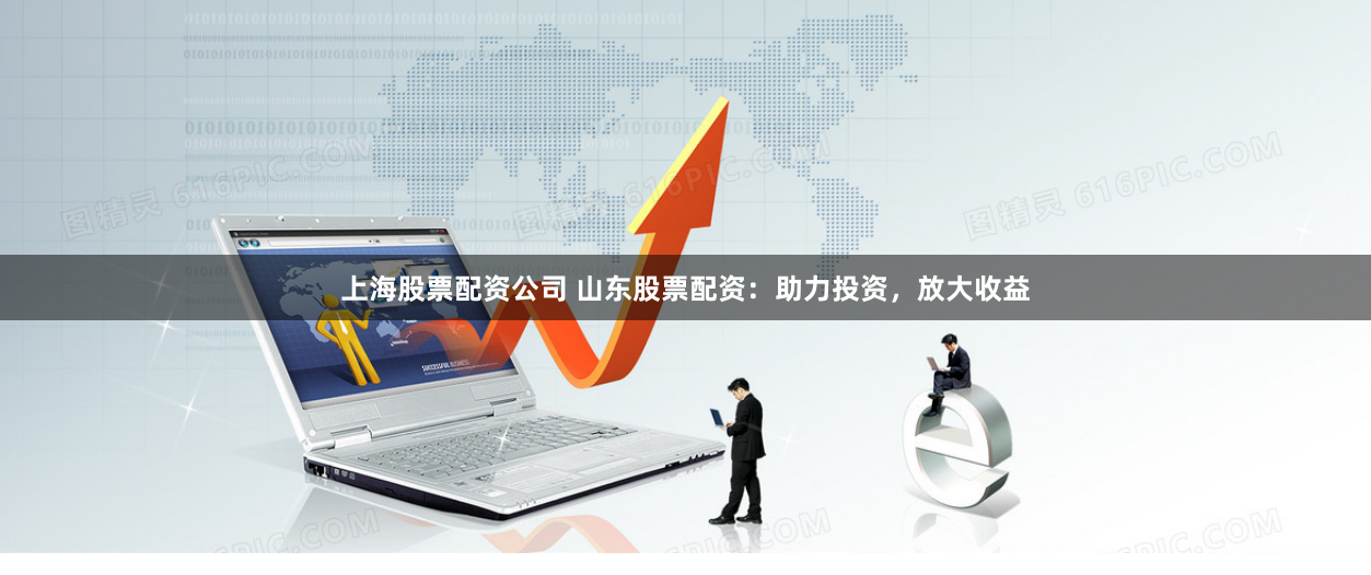 上海股票配资公司 山东股票配资：助力投资，放大收益