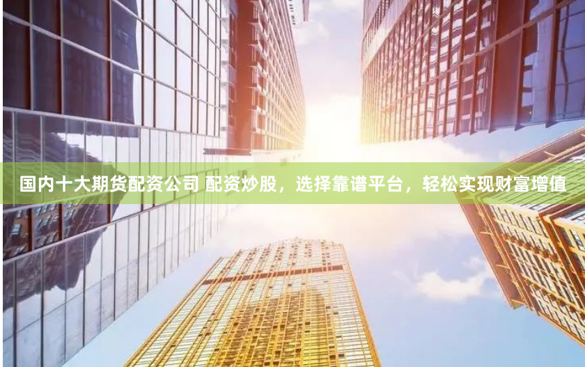 国内十大期货配资公司 配资炒股，选择靠谱平台，轻松实现财富增值