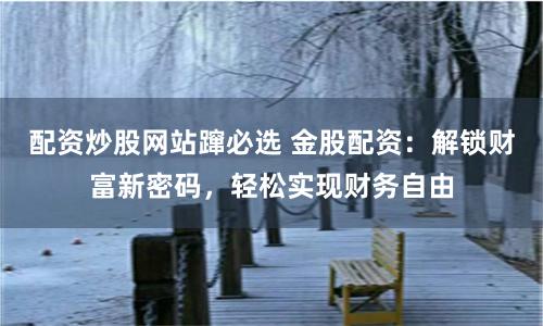 配资炒股网站蹿必选 金股配资：解锁财富新密码，轻松实现财务自由