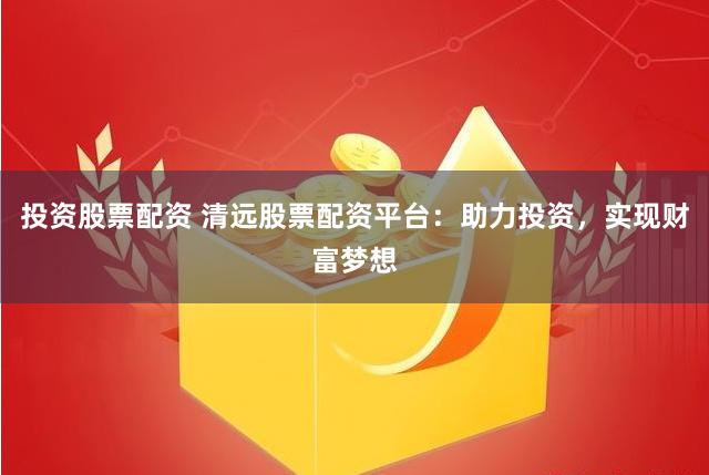 投资股票配资 清远股票配资平台：助力投资，实现财富梦想