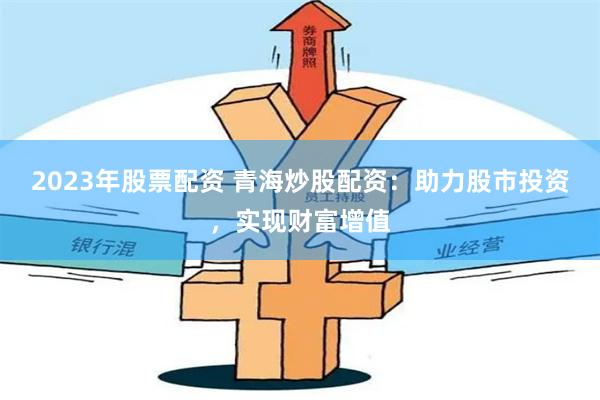 2023年股票配资 青海炒股配资：助力股市投资，实现财富增值