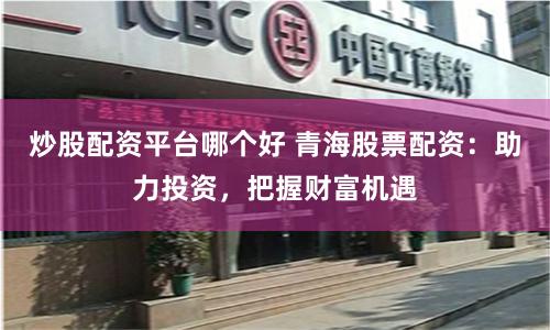 炒股配资平台哪个好 青海股票配资：助力投资，把握财富机遇