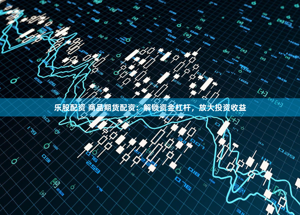 乐股配资 商品期货配资：解锁资金杠杆，放大投资收益