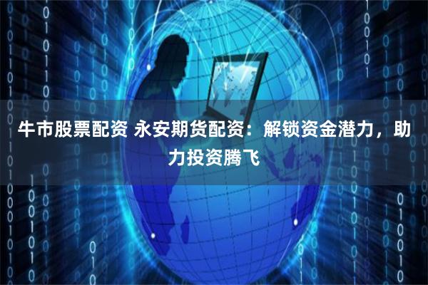 牛市股票配资 永安期货配资：解锁资金潜力，助力投资腾飞