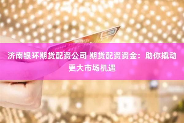 济南银环期货配资公司 期货配资资金：助你撬动更大市场机遇