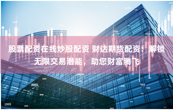 股票配资在线炒股配资 财达期货配资：解锁无限交易潜能，助您财富腾飞