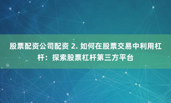 股票配资公司配资 2. 如何在股票交易中利用杠杆：探索股票杠杆第三方平台