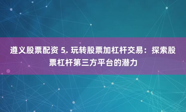 遵义股票配资 5. 玩转股票加杠杆交易：探索股票杠杆第三方平台的潜力