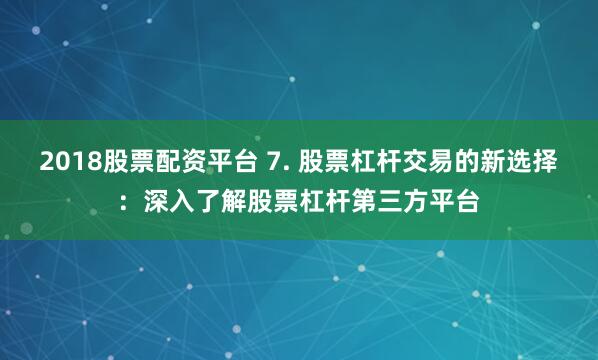 2018股票配资平台 7. 股票杠杆交易的新选择：深入了解股票杠杆第三方平台