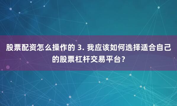 股票配资怎么操作的 3. 我应该如何选择适合自己的股票杠杆交易平台？