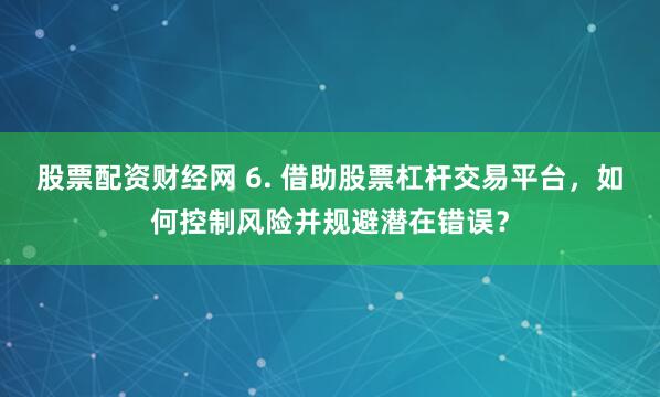 股票配资财经网 6. 借助股票杠杆交易平台，如何控制风险并规避潜在错误？