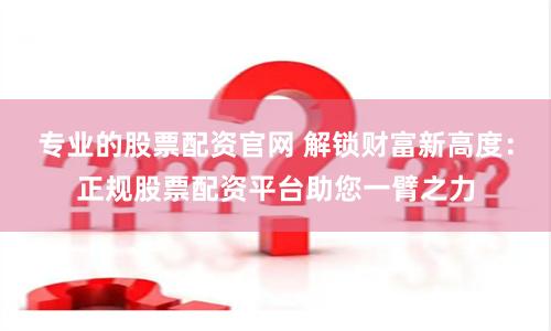 专业的股票配资官网 解锁财富新高度：正规股票配资平台助您一臂之力