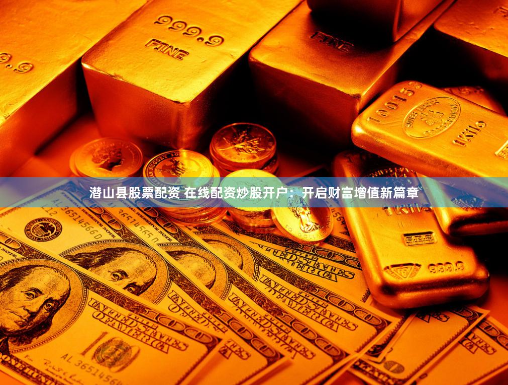 潜山县股票配资 在线配资炒股开户：开启财富增值新篇章