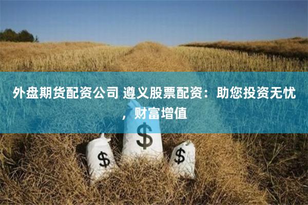 外盘期货配资公司 遵义股票配资：助您投资无忧，财富增值