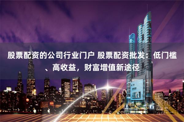 股票配资的公司行业门户 股票配资批发：低门槛、高收益，财富增值新途径