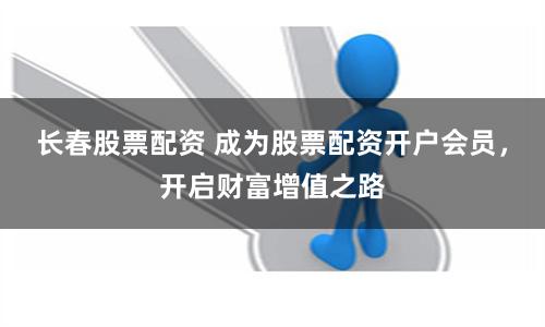 长春股票配资 成为股票配资开户会员，开启财富增值之路