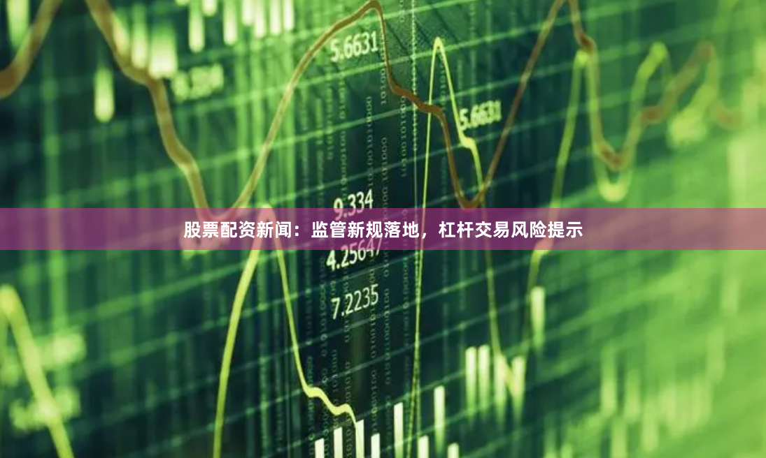 股票配资新闻：监管新规落地，杠杆交易风险提示